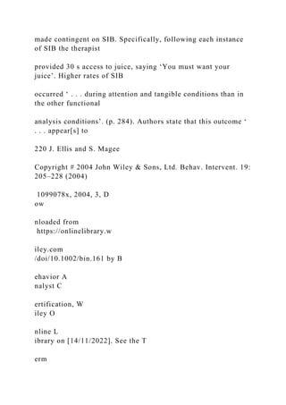 made contingent on SIB. Specifically, following each instance
of SIB the therapist
provided 30 s access to juice, saying ‘You must want your
juice’. Higher rates of SIB
occurred ‘ . . . during attention and tangible conditions than in
the other functional
analysis conditions’. (p. 284). Authors state that this outcome ‘
. . . appear[s] to
220 J. Ellis and S. Magee
Copyright # 2004 John Wiley & Sons, Ltd. Behav. Intervent. 19:
205–228 (2004)
1099078x, 2004, 3, D
ow
nloaded from
https://onlinelibrary.w
iley.com
/doi/10.1002/bin.161 by B
ehavior A
nalyst C
ertification, W
iley O
nline L
ibrary on [14/11/2022]. See the T
erm
 