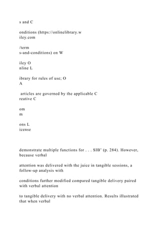 s and C
onditions (https://onlinelibrary.w
iley.com
/term
s-and-conditions) on W
iley O
nline L
ibrary for rules of use; O
A
articles are governed by the applicable C
reative C
om
m
ons L
icense
demonstrate multiple functions for . . . SIB’ (p. 284). However,
because verbal
attention was delivered with the juice in tangible sessions, a
follow-up analysis with
conditions further modified compared tangible delivery paired
with verbal attention
to tangible delivery with no verbal attention. Results illustrated
that when verbal
 