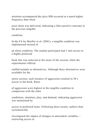 attention accompanied the juice SIB occurred at a much higher
frequency than when
juice alone was delivered, indicating a false positive outcome in
the previous tangible
condition.
In the FA by Mueller et al. (2001), a tangible condition was
implemented instead of
an alone condition. The student participant had 1 min access to
a highly preferred
book that was removed at the onset of the session, when the
experimenter offered
stuffed animals as alternatives. Although these alternatives were
available for the
entire session, each instance of aggression resulted in 30 s
access to the book. Rates
of aggression were highest in the tangible condition in
comparison with the other
conditions, attention, play, and demand, indicating aggression
was maintained by
access to preferred items. Following these results, authors then
systematically
investigated the impact of changes to antecedent variables—
restricting access to
 