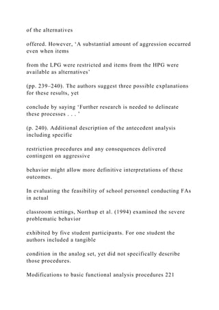of the alternatives
offered. However, ‘A substantial amount of aggression occurred
even when items
from the LPG were restricted and items from the HPG were
available as alternatives’
(pp. 239–240). The authors suggest three possible explanations
for these results, yet
conclude by saying ‘Further research is needed to delineate
these processes . . . ’
(p. 240). Additional description of the antecedent analysis
including specific
restriction procedures and any consequences delivered
contingent on aggressive
behavior might allow more definitive interpretations of these
outcomes.
In evaluating the feasibility of school personnel conducting FAs
in actual
classroom settings, Northup et al. (1994) examined the severe
problematic behavior
exhibited by five student participants. For one student the
authors included a tangible
condition in the analog set, yet did not specifically describe
those procedures.
Modifications to basic functional analysis procedures 221
 