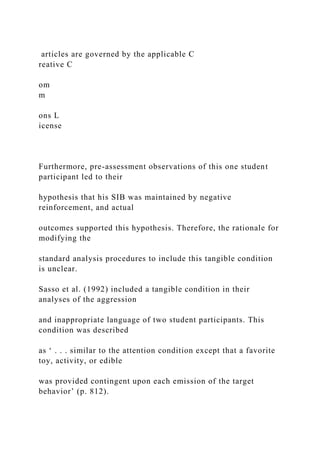 articles are governed by the applicable C
reative C
om
m
ons L
icense
Furthermore, pre-assessment observations of this one student
participant led to their
hypothesis that his SIB was maintained by negative
reinforcement, and actual
outcomes supported this hypothesis. Therefore, the rationale for
modifying the
standard analysis procedures to include this tangible condition
is unclear.
Sasso et al. (1992) included a tangible condition in their
analyses of the aggression
and inappropriate language of two student participants. This
condition was described
as ‘ . . . similar to the attention condition except that a favorite
toy, activity, or edible
was provided contingent upon each emission of the target
behavior’ (p. 812).
 
