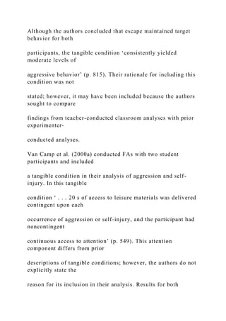 Although the authors concluded that escape maintained target
behavior for both
participants, the tangible condition ‘consistently yielded
moderate levels of
aggressive behavior’ (p. 815). Their rationale for including this
condition was not
stated; however, it may have been included because the authors
sought to compare
findings from teacher-conducted classroom analyses with prior
experimenter-
conducted analyses.
Van Camp et al. (2000a) conducted FAs with two student
participants and included
a tangible condition in their analysis of aggression and self-
injury. In this tangible
condition ‘ . . . 20 s of access to leisure materials was delivered
contingent upon each
occurrence of aggression or self-injury, and the participant had
noncontingent
continuous access to attention’ (p. 549). This attention
component differs from prior
descriptions of tangible conditions; however, the authors do not
explicitly state the
reason for its inclusion in their analysis. Results for both
 