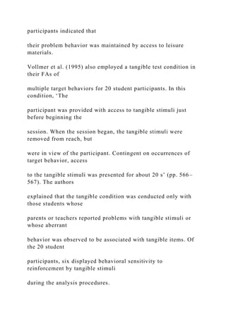 participants indicated that
their problem behavior was maintained by access to leisure
materials.
Vollmer et al. (1995) also employed a tangible test condition in
their FAs of
multiple target behaviors for 20 student participants. In this
condition, ‘The
participant was provided with access to tangible stimuli just
before beginning the
session. When the session began, the tangible stimuli were
removed from reach, but
were in view of the participant. Contingent on occurrences of
target behavior, access
to the tangible stimuli was presented for about 20 s’ (pp. 566–
567). The authors
explained that the tangible condition was conducted only with
those students whose
parents or teachers reported problems with tangible stimuli or
whose aberrant
behavior was observed to be associated with tangible items. Of
the 20 student
participants, six displayed behavioral sensitivity to
reinforcement by tangible stimuli
during the analysis procedures.
 