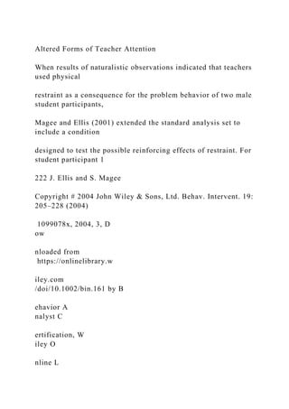 Altered Forms of Teacher Attention
When results of naturalistic observations indicated that teachers
used physical
restraint as a consequence for the problem behavior of two male
student participants,
Magee and Ellis (2001) extended the standard analysis set to
include a condition
designed to test the possible reinforcing effects of restraint. For
student participant 1
222 J. Ellis and S. Magee
Copyright # 2004 John Wiley & Sons, Ltd. Behav. Intervent. 19:
205–228 (2004)
1099078x, 2004, 3, D
ow
nloaded from
https://onlinelibrary.w
iley.com
/doi/10.1002/bin.161 by B
ehavior A
nalyst C
ertification, W
iley O
nline L
 
