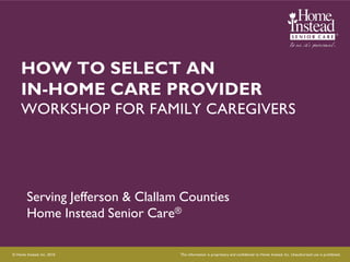 HOW TO SELECT AN
     IN-HOME CARE PROVIDER
     WORKSHOP FOR FAMILY CAREGIVERS




        Serving Jefferson & Clallam Counties
        Home Instead Senior Care®

© Home Instead, Inc. 2010.         This information is proprietary and confidential to Home Instead, Inc. Unauthorized use is prohibited.
 