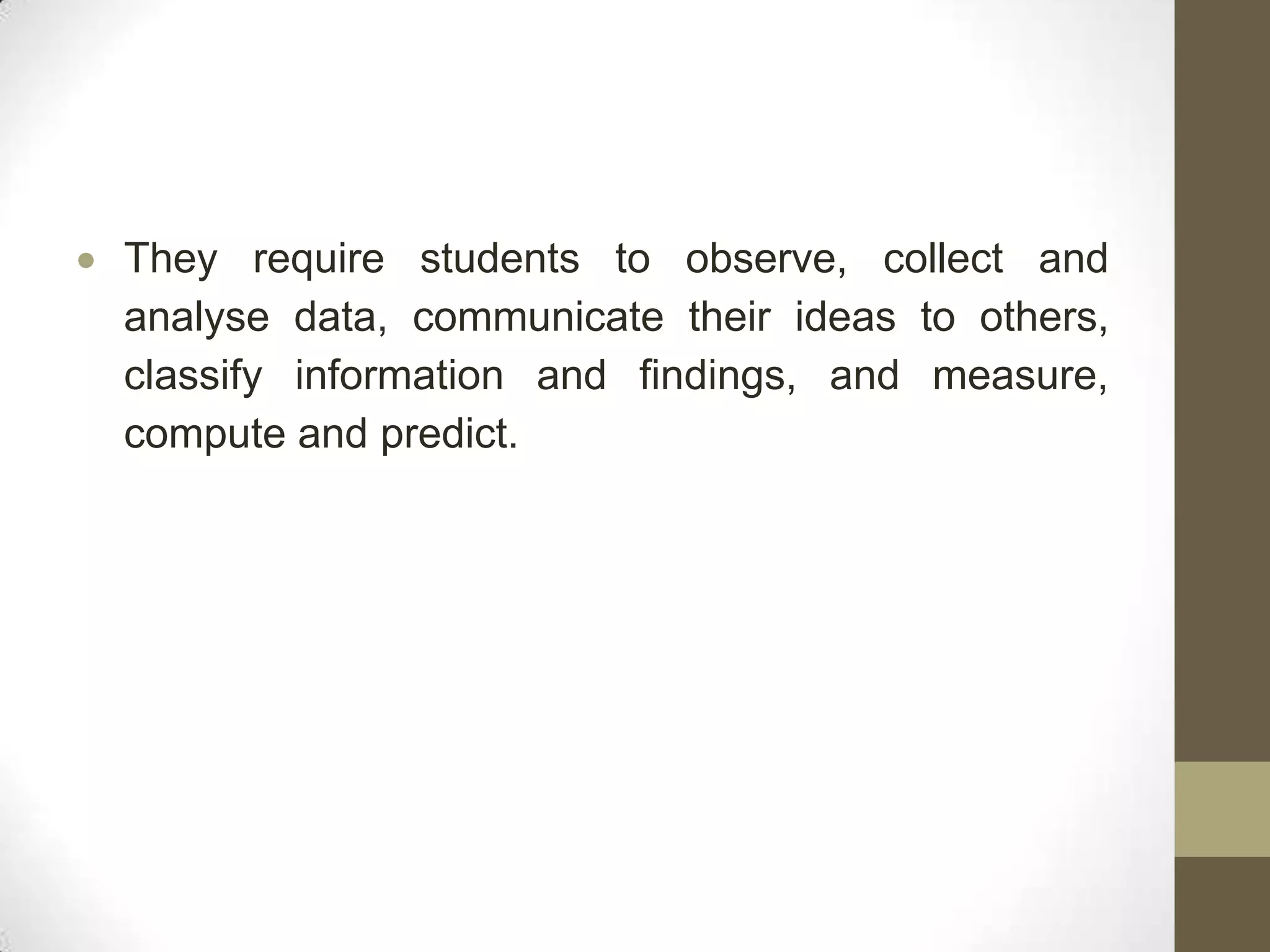 They require students to observe, collect and
analyse data, communicate their ideas to others,
classify information and findings, and measure,
compute and predict.
 