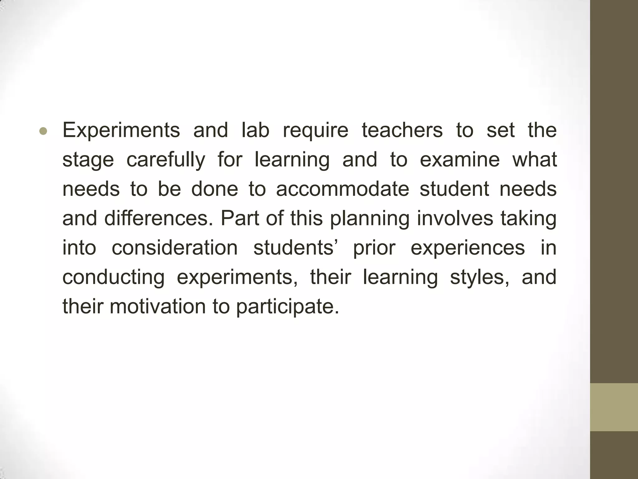 Experiments and lab require teachers to set the
stage carefully for learning and to examine what
needs to be done to accommodate student needs
and differences. Part of this planning involves taking
into consideration students’ prior experiences in
conducting experiments, their learning styles, and
their motivation to participate.
 