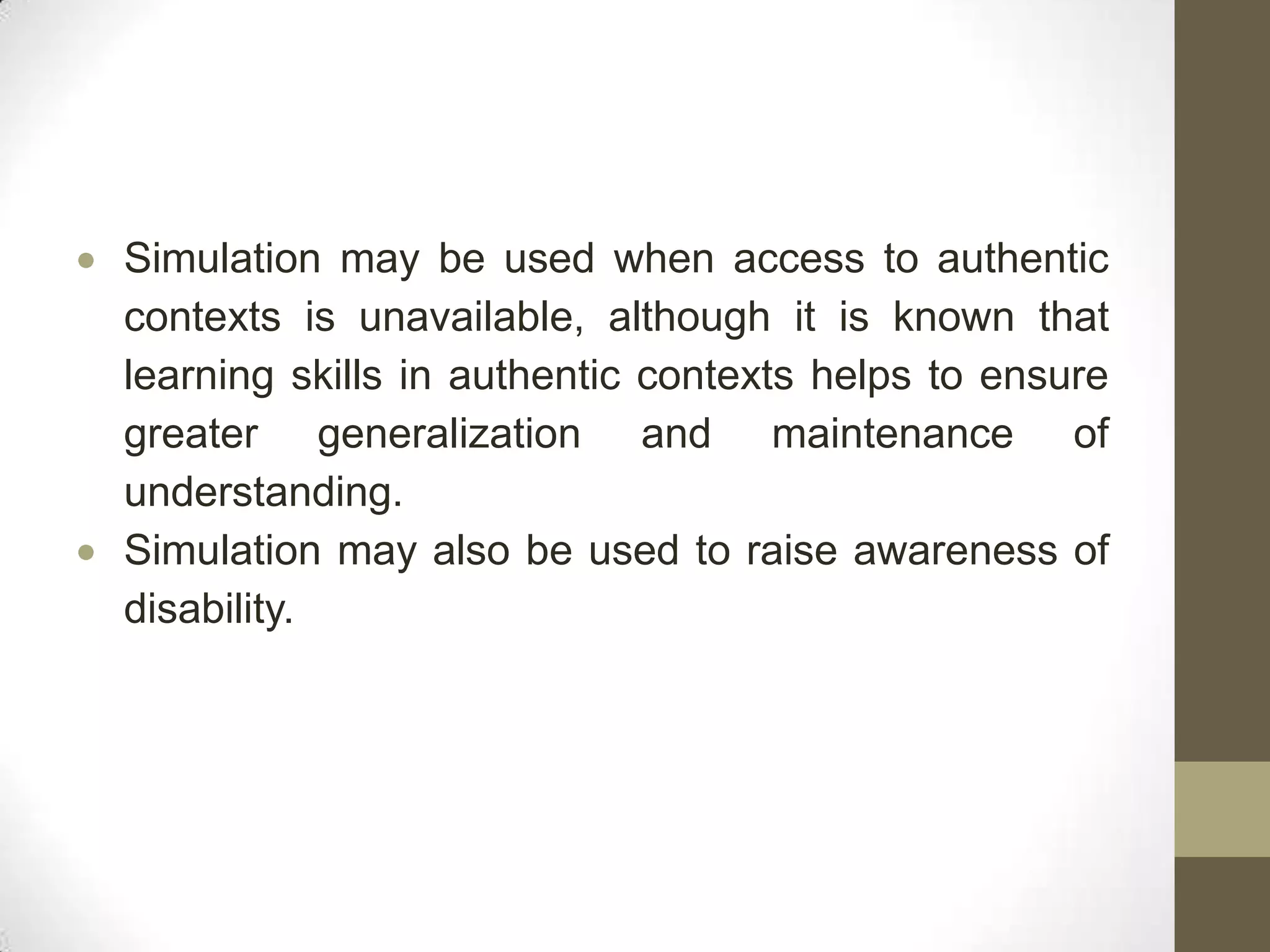 Simulation may be used when access to authentic
contexts is unavailable, although it is known that
learning skills in authentic contexts helps to ensure
greater generalization and maintenance of
understanding.
Simulation may also be used to raise awareness of
disability.
 