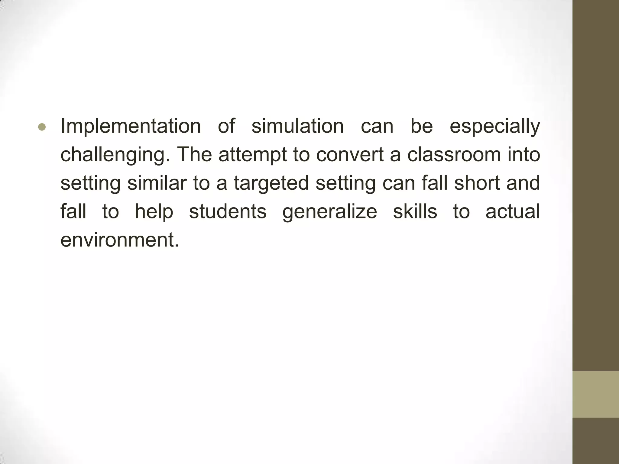 Implementation of simulation can be especially
challenging. The attempt to convert a classroom into
setting similar to a targeted setting can fall short and
fall to help students generalize skills to actual
environment.
 
