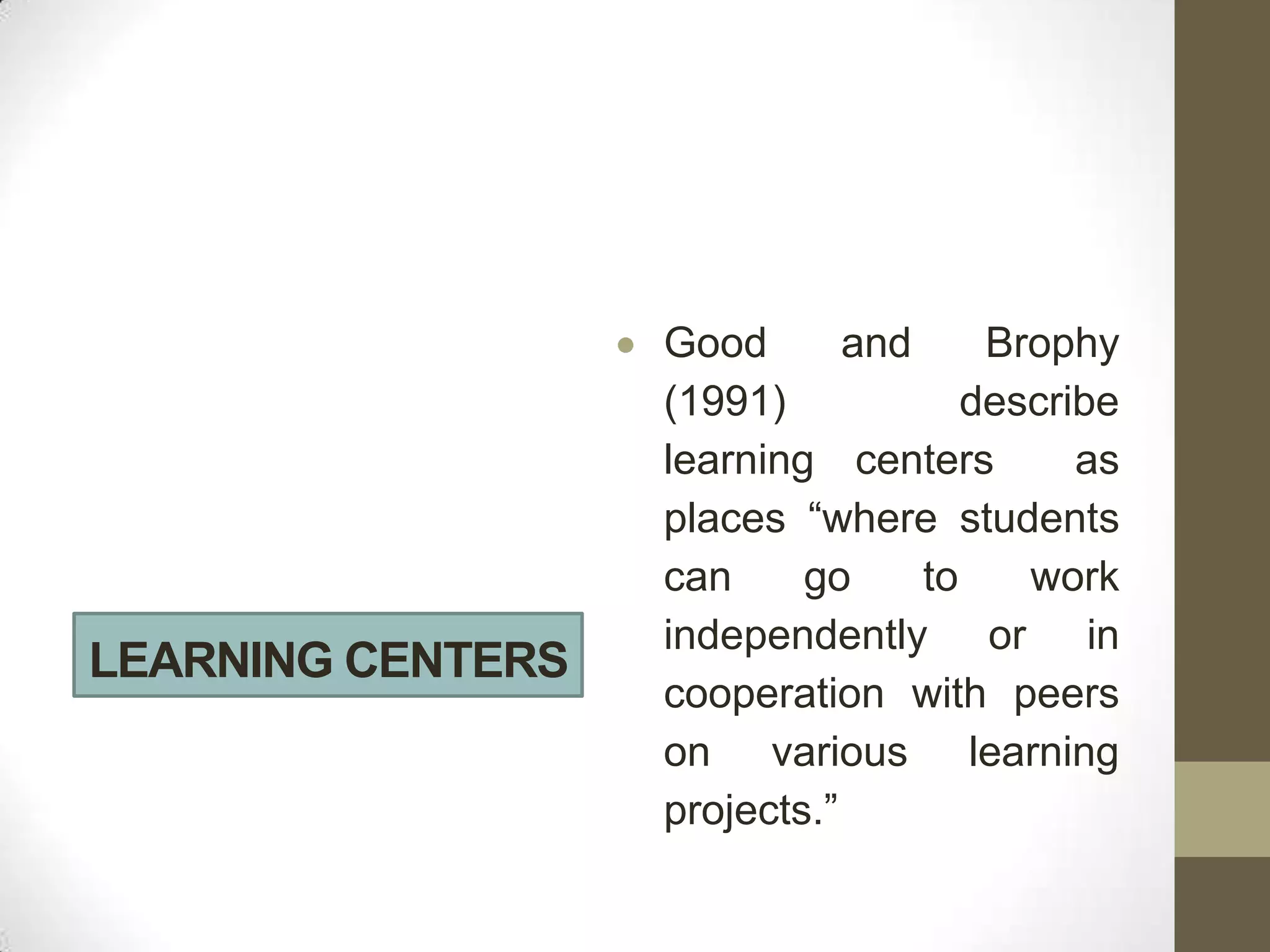 Good       and     Brophy
                   (1991)            describe
                   learning centers        as
                   places “where students
                   can     go     to    work
                   independently or in
LEARNING CENTERS
                   cooperation with peers
                   on various learning
                   projects.”
 