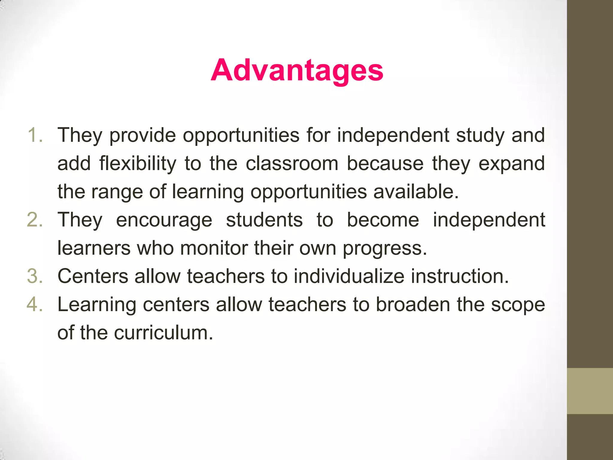 Advantages

1. They provide opportunities for independent study and
   add flexibility to the classroom because they expand
   the range of learning opportunities available.
2. They encourage students to become independent
   learners who monitor their own progress.
3. Centers allow teachers to individualize instruction.
4. Learning centers allow teachers to broaden the scope
   of the curriculum.
 