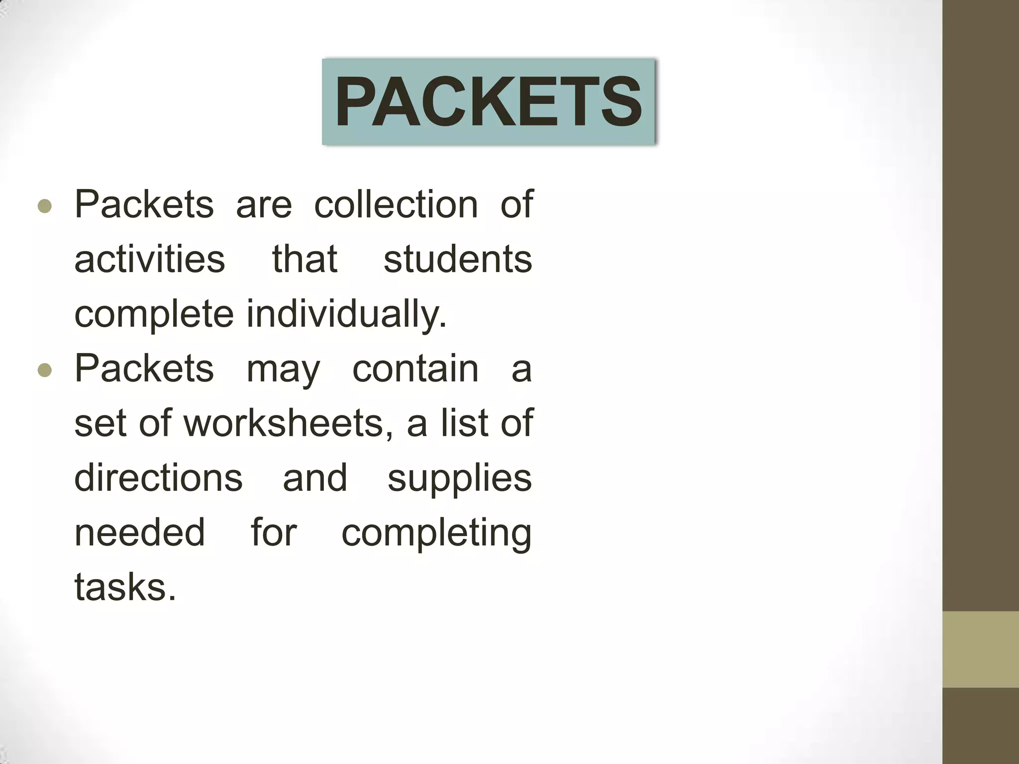 PACKETS
Packets are collection of
activities that students
complete individually.
Packets may contain a
set of worksheets, a list of
directions and supplies
needed for completing
tasks.
 