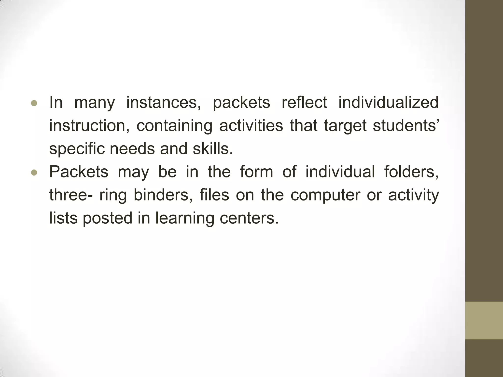 In many instances, packets reflect individualized
instruction, containing activities that target students’
specific needs and skills.
Packets may be in the form of individual folders,
three- ring binders, files on the computer or activity
lists posted in learning centers.
 