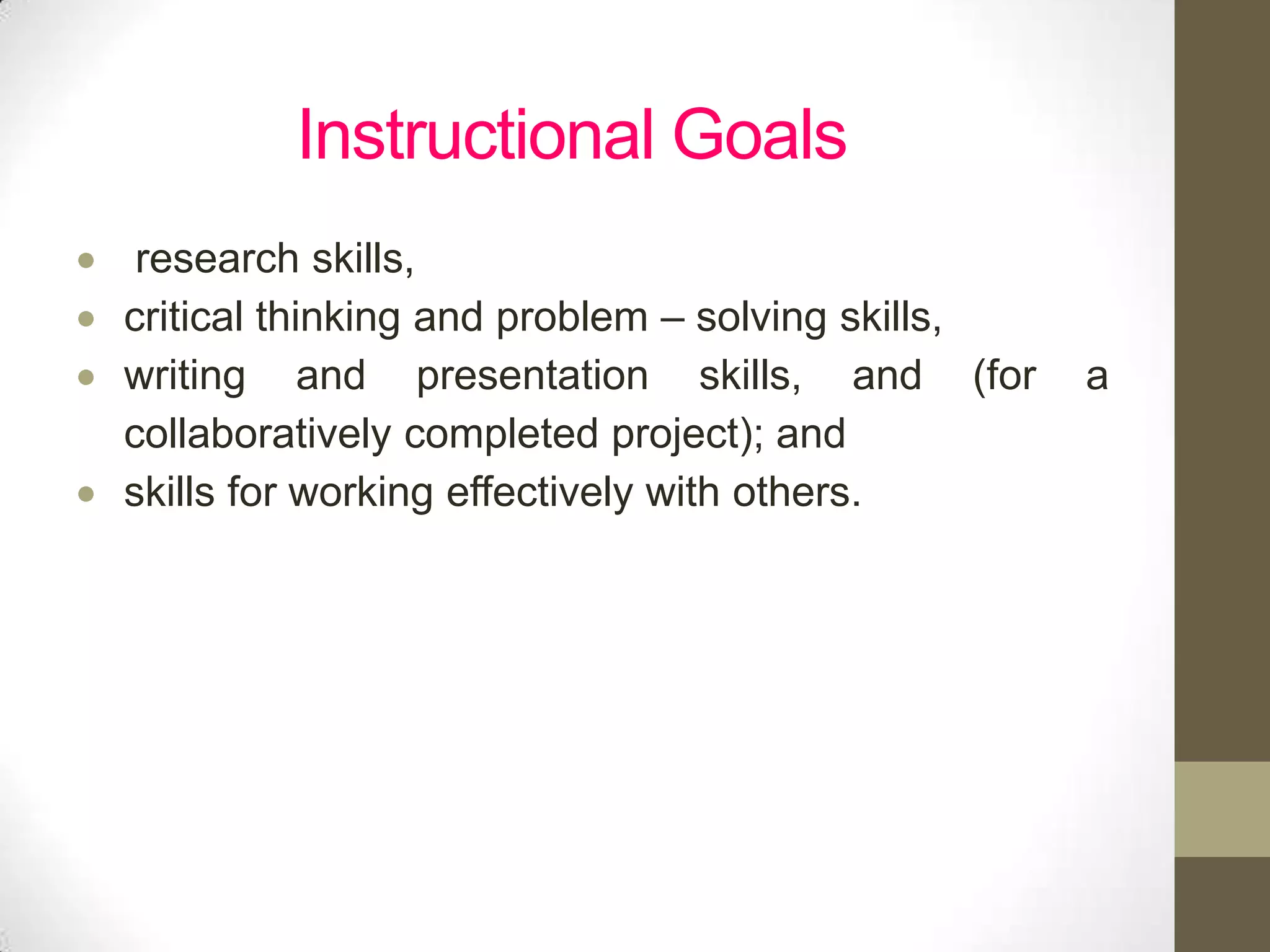 Instructional Goals
 research skills,
critical thinking and problem – solving skills,
writing and presentation skills, and (for         a
collaboratively completed project); and
skills for working effectively with others.
 