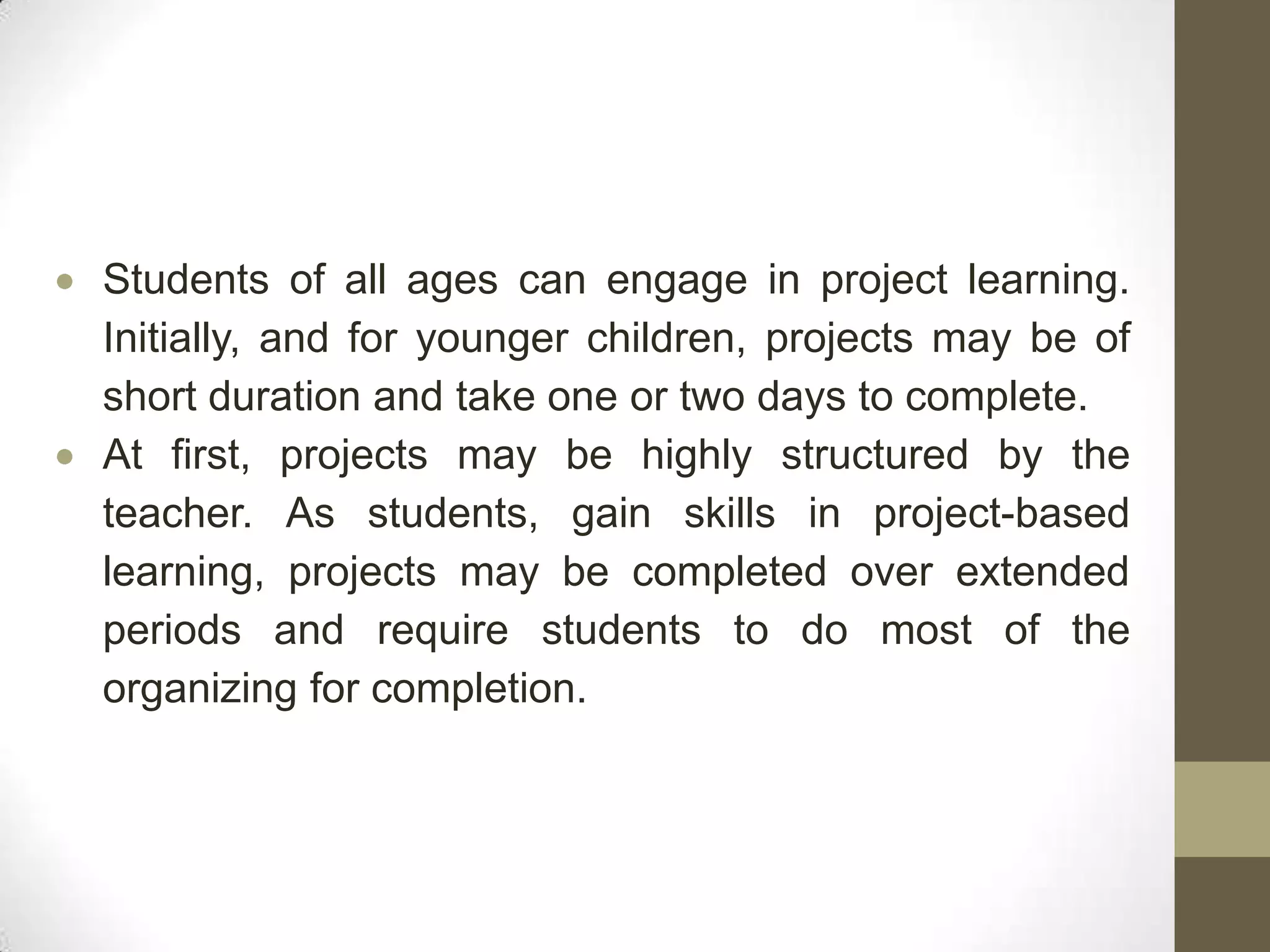Students of all ages can engage in project learning.
Initially, and for younger children, projects may be of
short duration and take one or two days to complete.
At first, projects may be highly structured by the
teacher. As students, gain skills in project-based
learning, projects may be completed over extended
periods and require students to do most of the
organizing for completion.
 