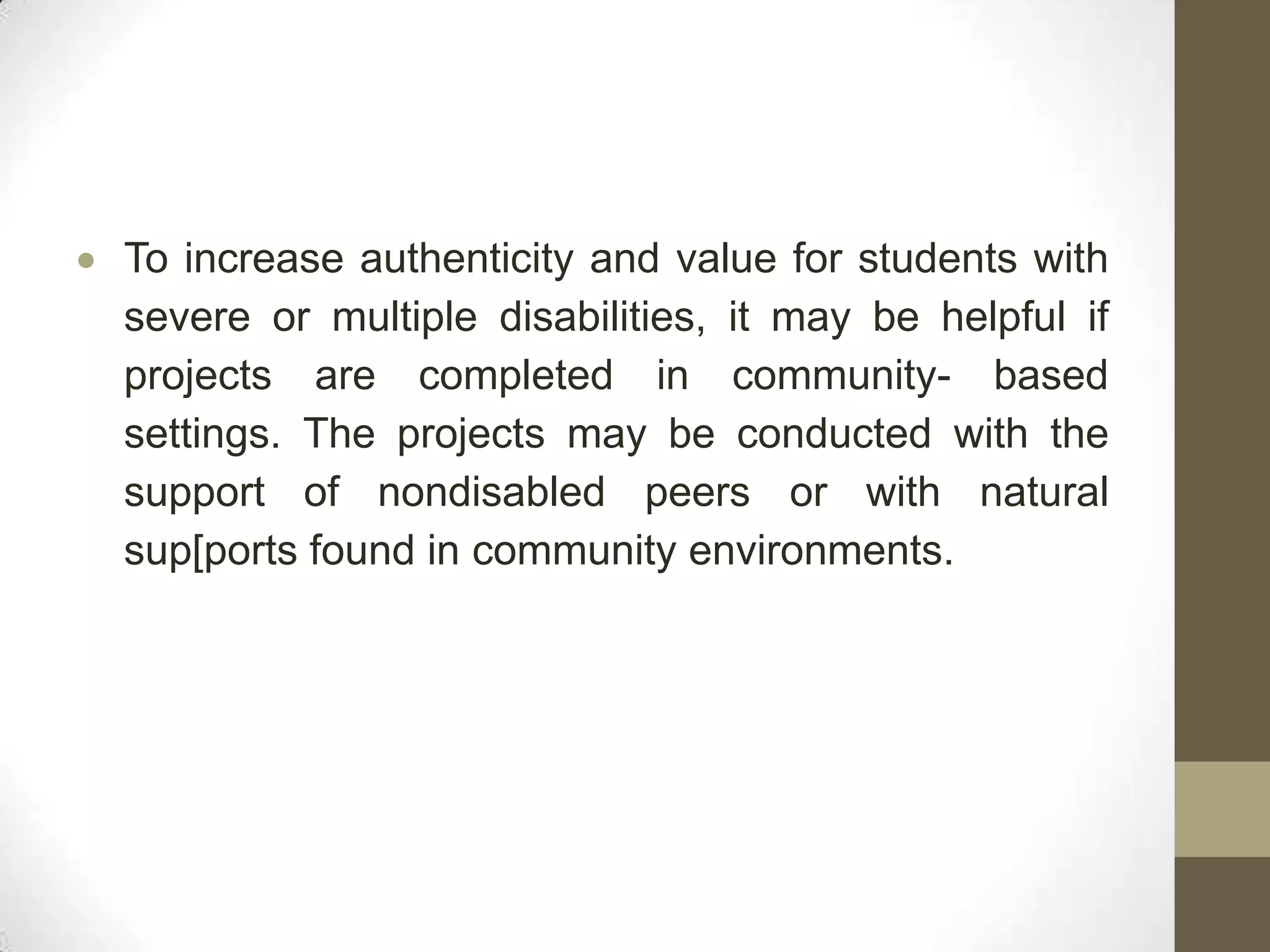 To increase authenticity and value for students with
severe or multiple disabilities, it may be helpful if
projects are completed in community- based
settings. The projects may be conducted with the
support of nondisabled peers or with natural
sup[ports found in community environments.
 
