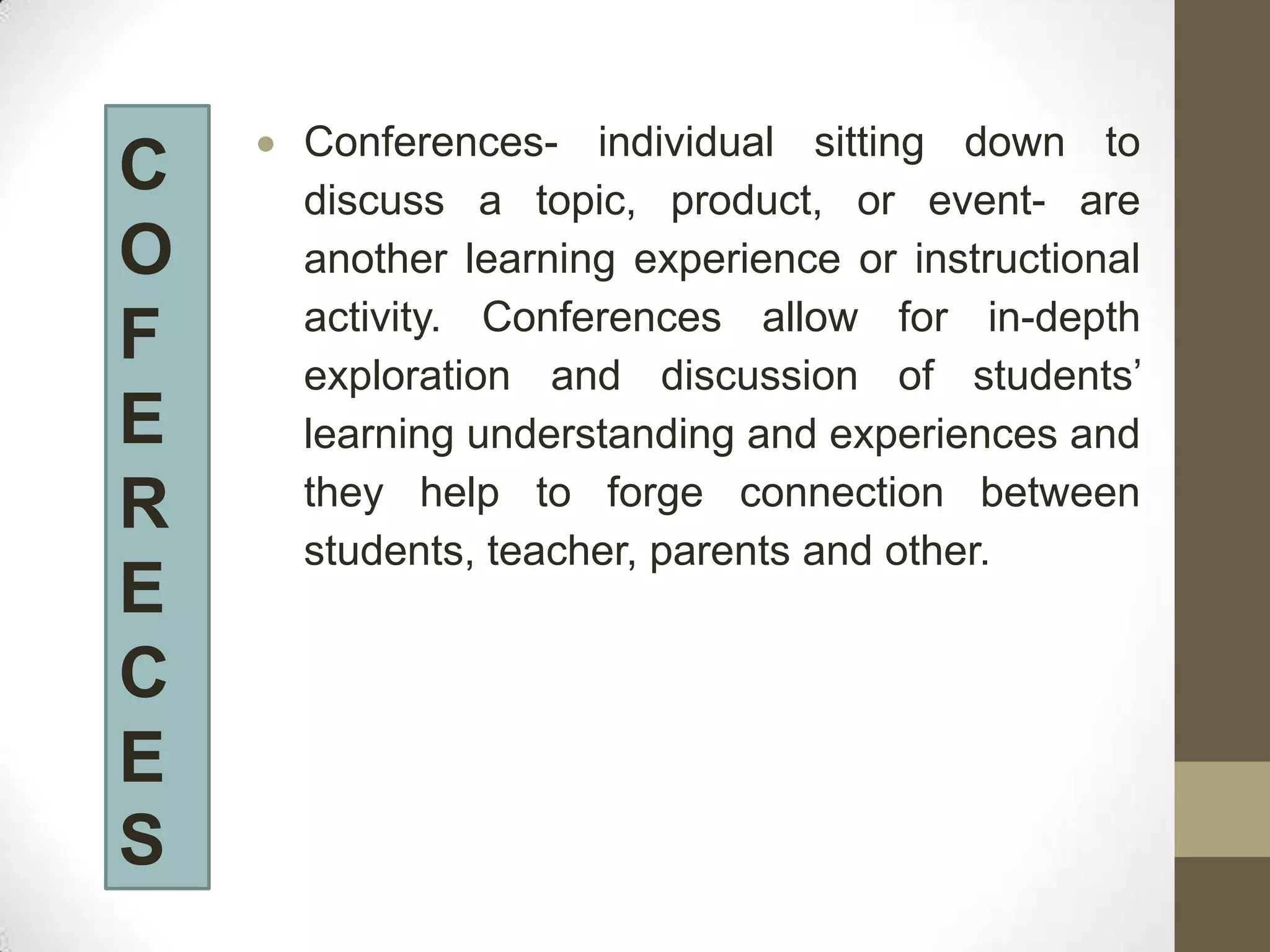 Conferences- individual sitting down to
C   discuss a topic, product, or event- are
O   another learning experience or instructional
    activity. Conferences allow for in-depth
F   exploration and discussion of students’
E   learning understanding and experiences and
    they help to forge connection between
R
    students, teacher, parents and other.
E
C
E
S
 
