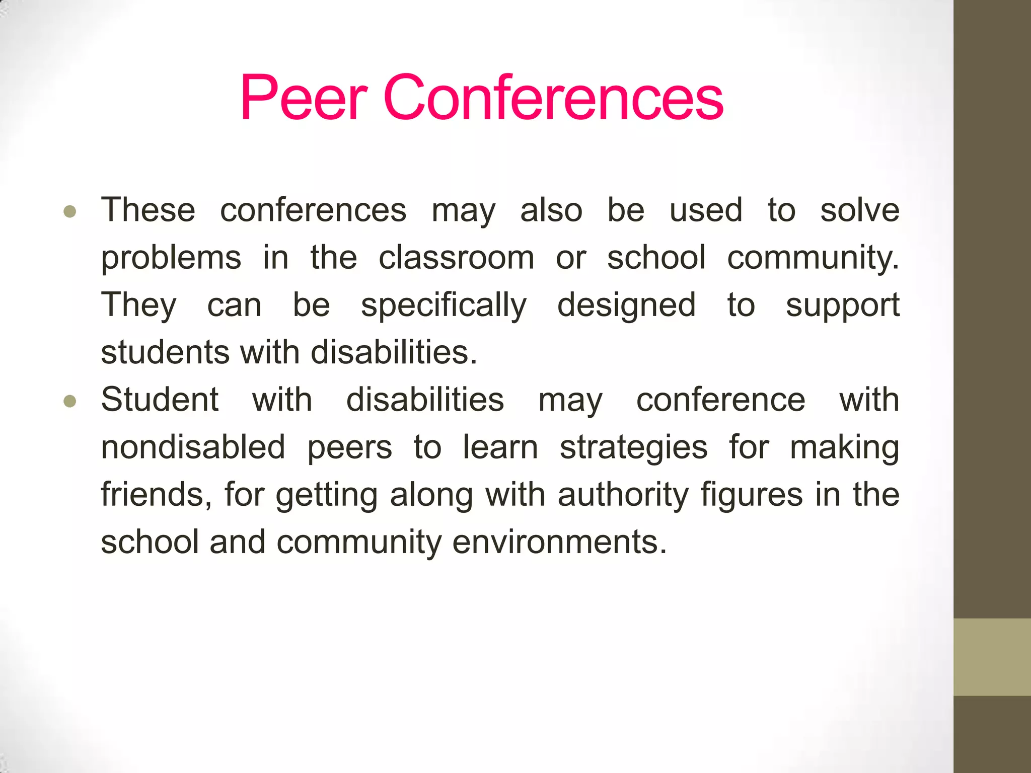 Peer Conferences
These conferences may also be used to solve
problems in the classroom or school community.
They can be specifically designed to support
students with disabilities.
Student with disabilities may conference with
nondisabled peers to learn strategies for making
friends, for getting along with authority figures in the
school and community environments.
 
