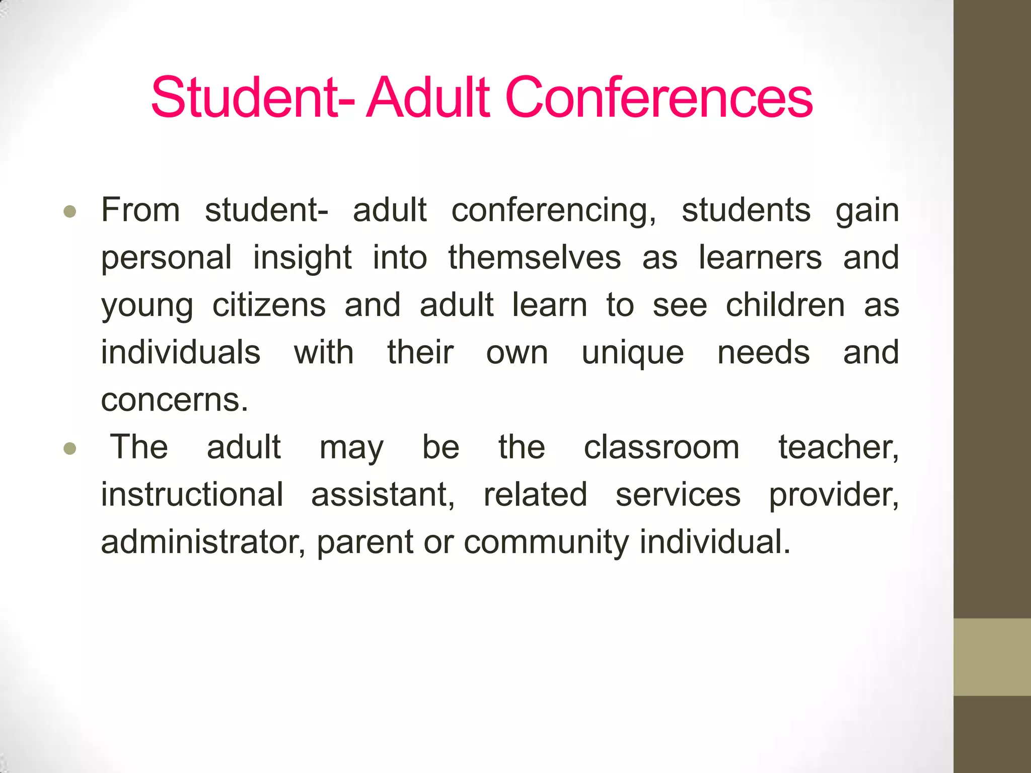 Student- Adult Conferences
From student- adult conferencing, students gain
personal insight into themselves as learners and
young citizens and adult learn to see children as
individuals with their own unique needs and
concerns.
 The adult may be the classroom teacher,
instructional assistant, related services provider,
administrator, parent or community individual.
 