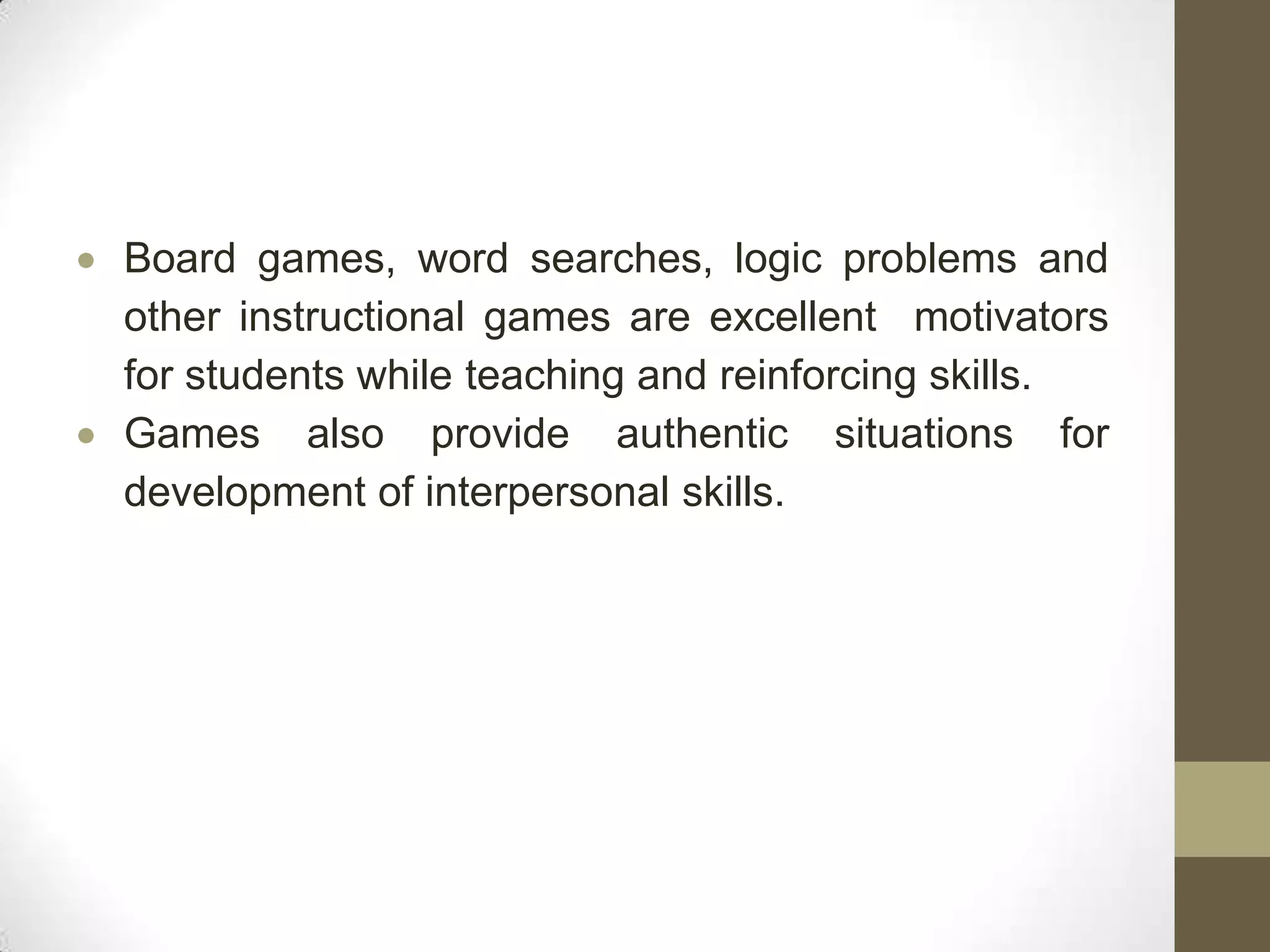 Board games, word searches, logic problems and
other instructional games are excellent motivators
for students while teaching and reinforcing skills.
Games also provide authentic situations for
development of interpersonal skills.
 