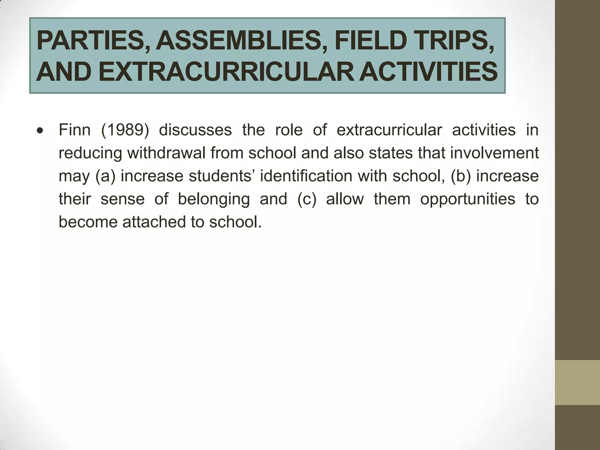 PARTIES, ASSEMBLIES, FIELD TRIPS,
AND EXTRACURRICULAR ACTIVITIES

 Finn (1989) discusses the role of extracurricular activities in
 reducing withdrawal from school and also states that involvement
 may (a) increase students’ identification with school, (b) increase
 their sense of belonging and (c) allow them opportunities to
 become attached to school.
 