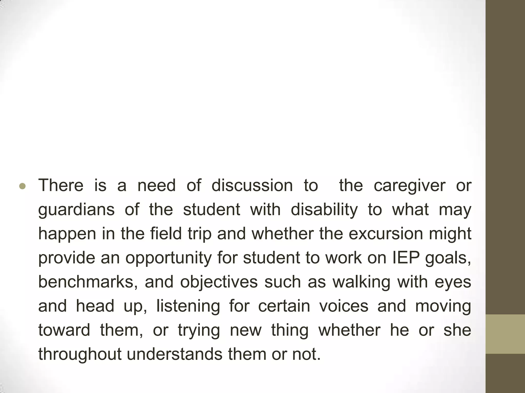 There is a need of discussion to the caregiver or
guardians of the student with disability to what may
happen in the field trip and whether the excursion might
provide an opportunity for student to work on IEP goals,
benchmarks, and objectives such as walking with eyes
and head up, listening for certain voices and moving
toward them, or trying new thing whether he or she
throughout understands them or not.
 