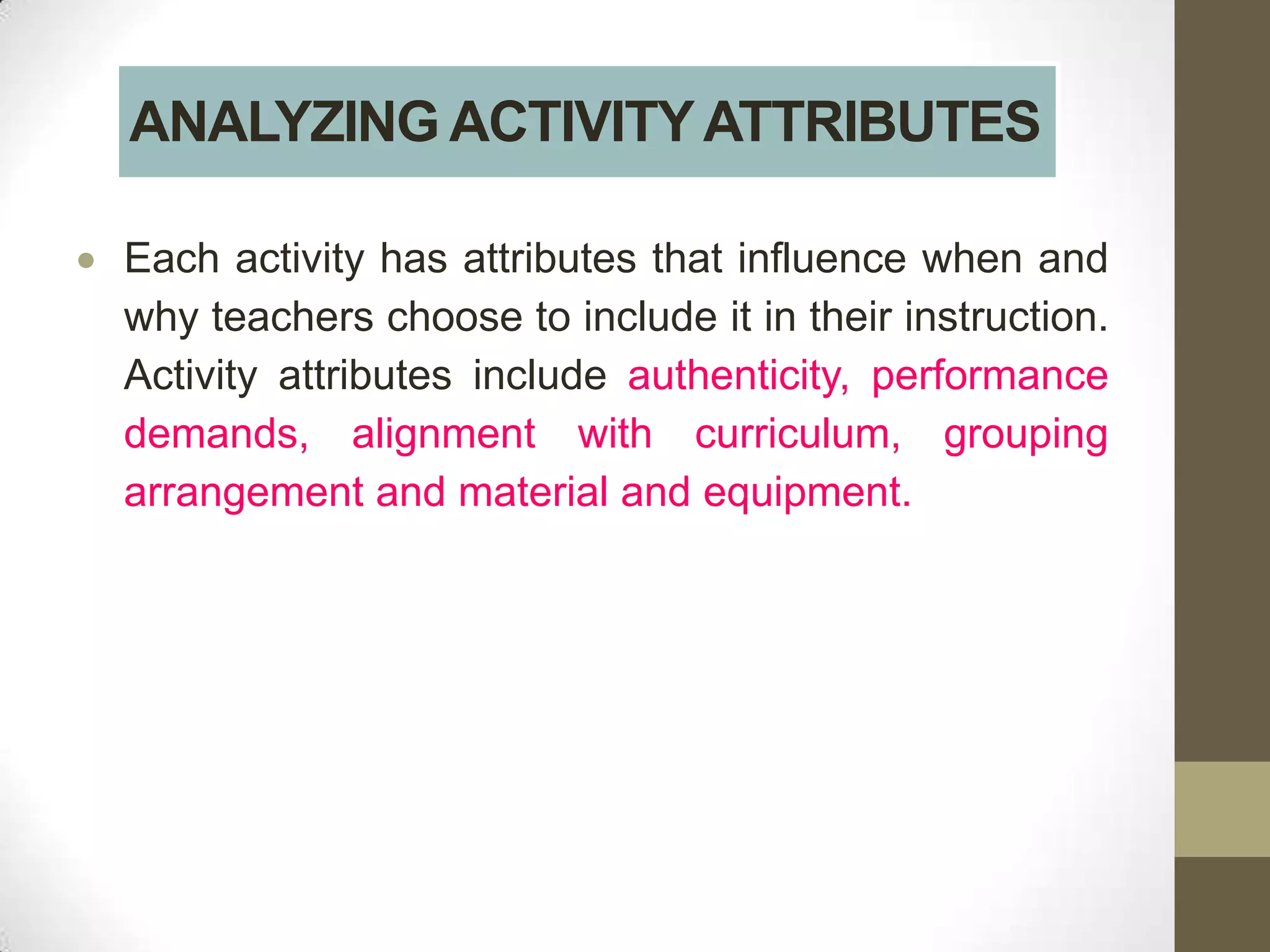 ANALYZING ACTIVITY ATTRIBUTES

Each activity has attributes that influence when and
why teachers choose to include it in their instruction.
Activity attributes include authenticity, performance
demands, alignment with curriculum, grouping
arrangement and material and equipment.
 