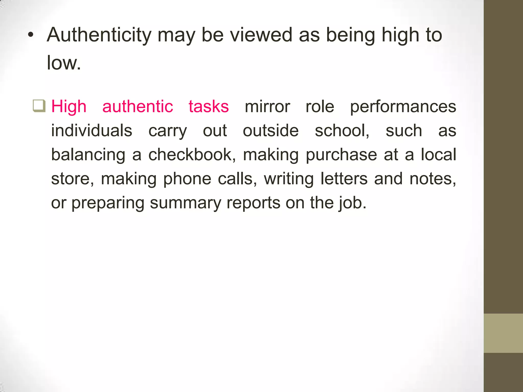 • Authenticity may be viewed as being high to
  low.

 High authentic tasks mirror role performances
  individuals carry out outside school, such as
  balancing a checkbook, making purchase at a local
  store, making phone calls, writing letters and notes,
  or preparing summary reports on the job.
 