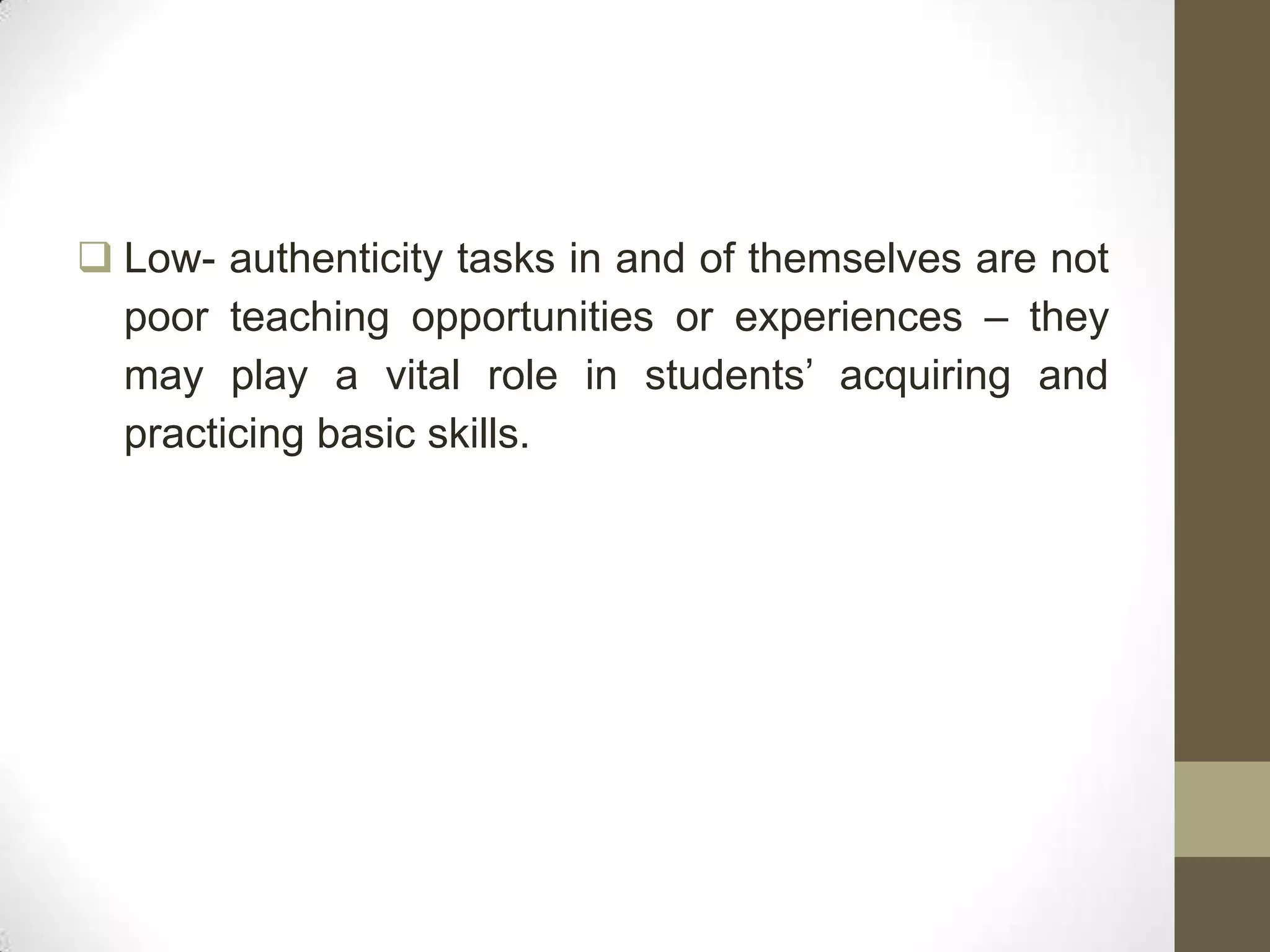 Low- authenticity tasks in and of themselves are not
  poor teaching opportunities or experiences – they
  may play a vital role in students’ acquiring and
  practicing basic skills.
 