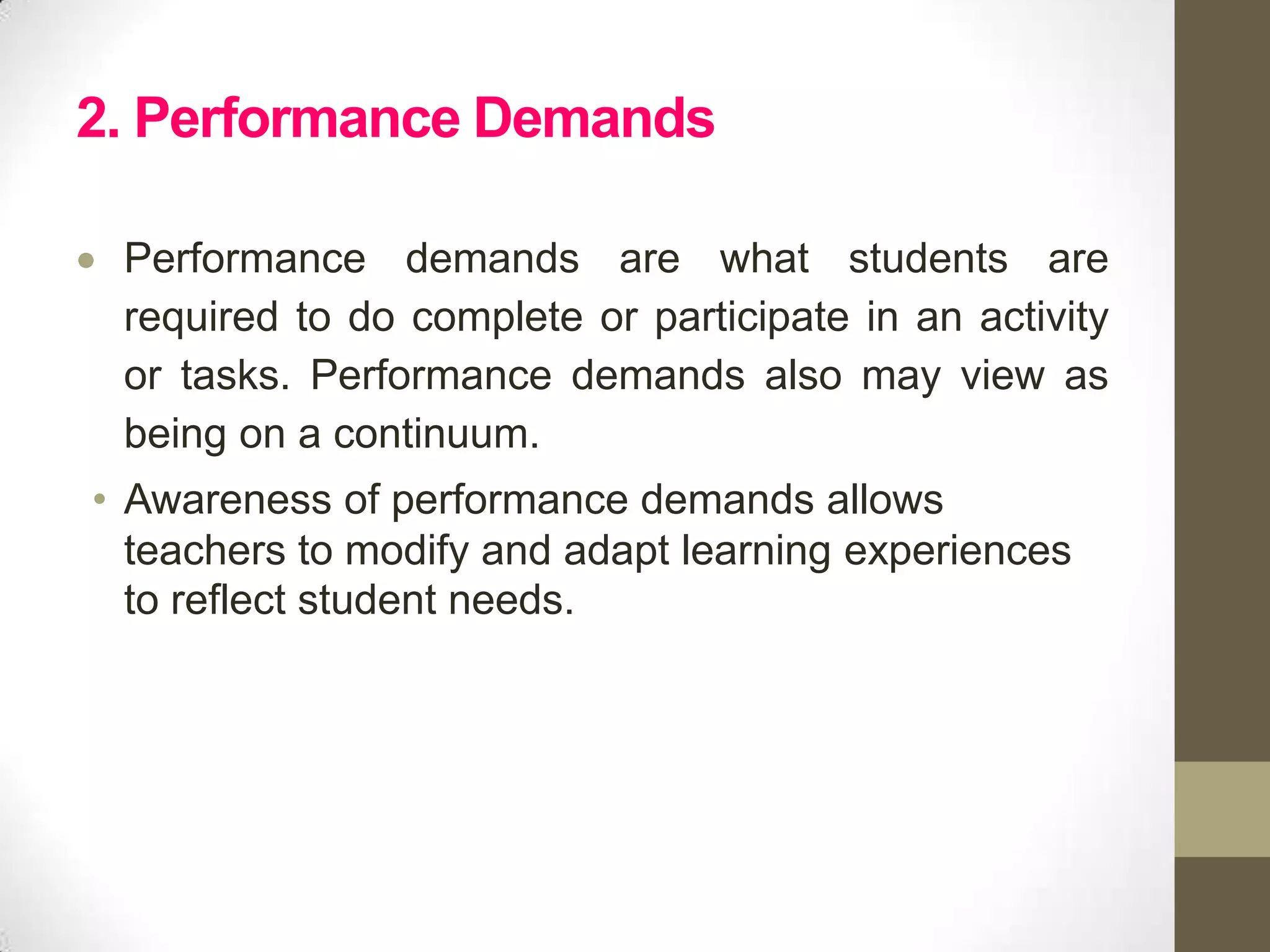 2. Performance Demands

 Performance demands are what students are
 required to do complete or participate in an activity
 or tasks. Performance demands also may view as
 being on a continuum.
• Awareness of performance demands allows
  teachers to modify and adapt learning experiences
  to reflect student needs.
 