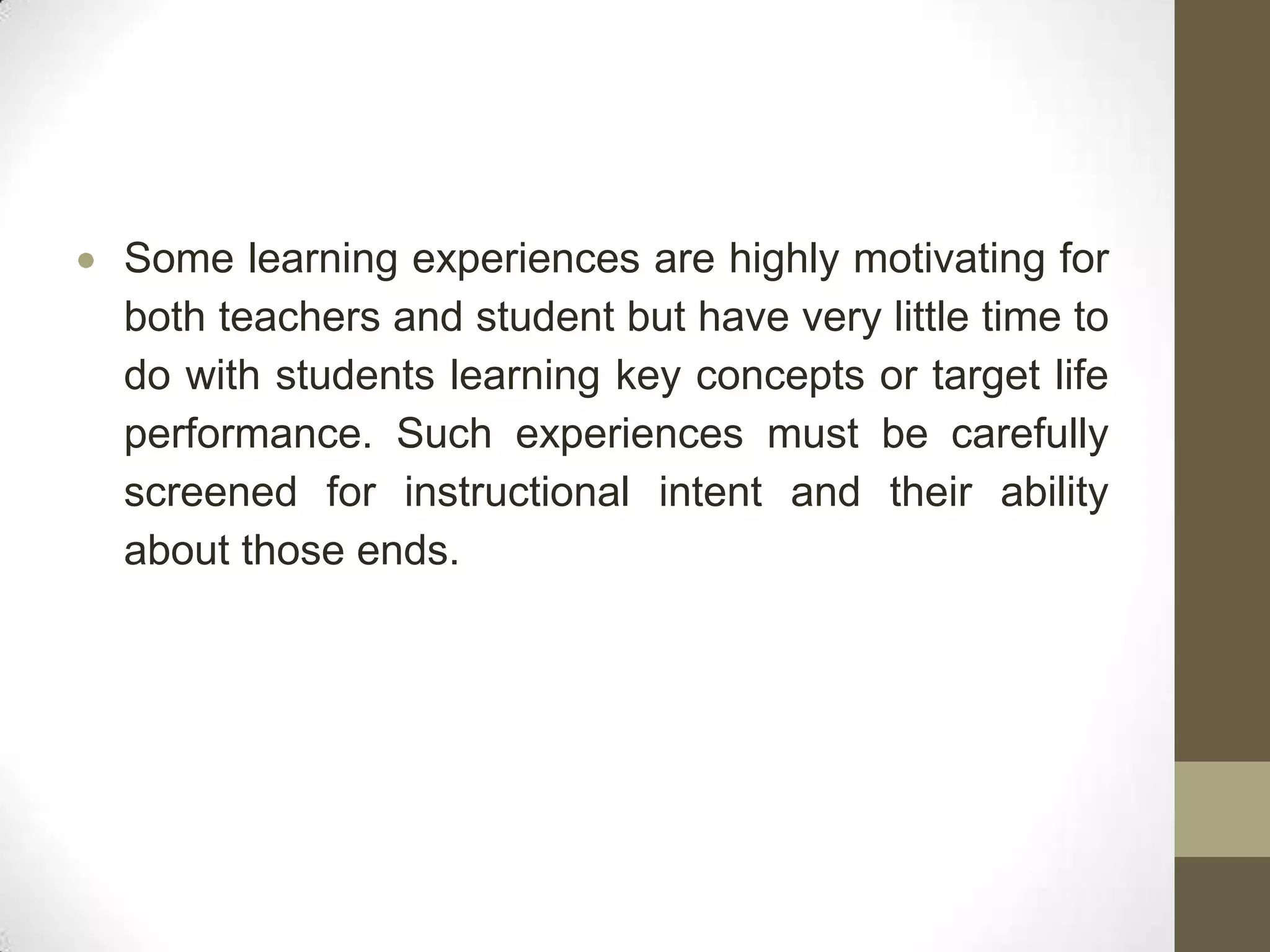 Some learning experiences are highly motivating for
both teachers and student but have very little time to
do with students learning key concepts or target life
performance. Such experiences must be carefully
screened for instructional intent and their ability
about those ends.
 