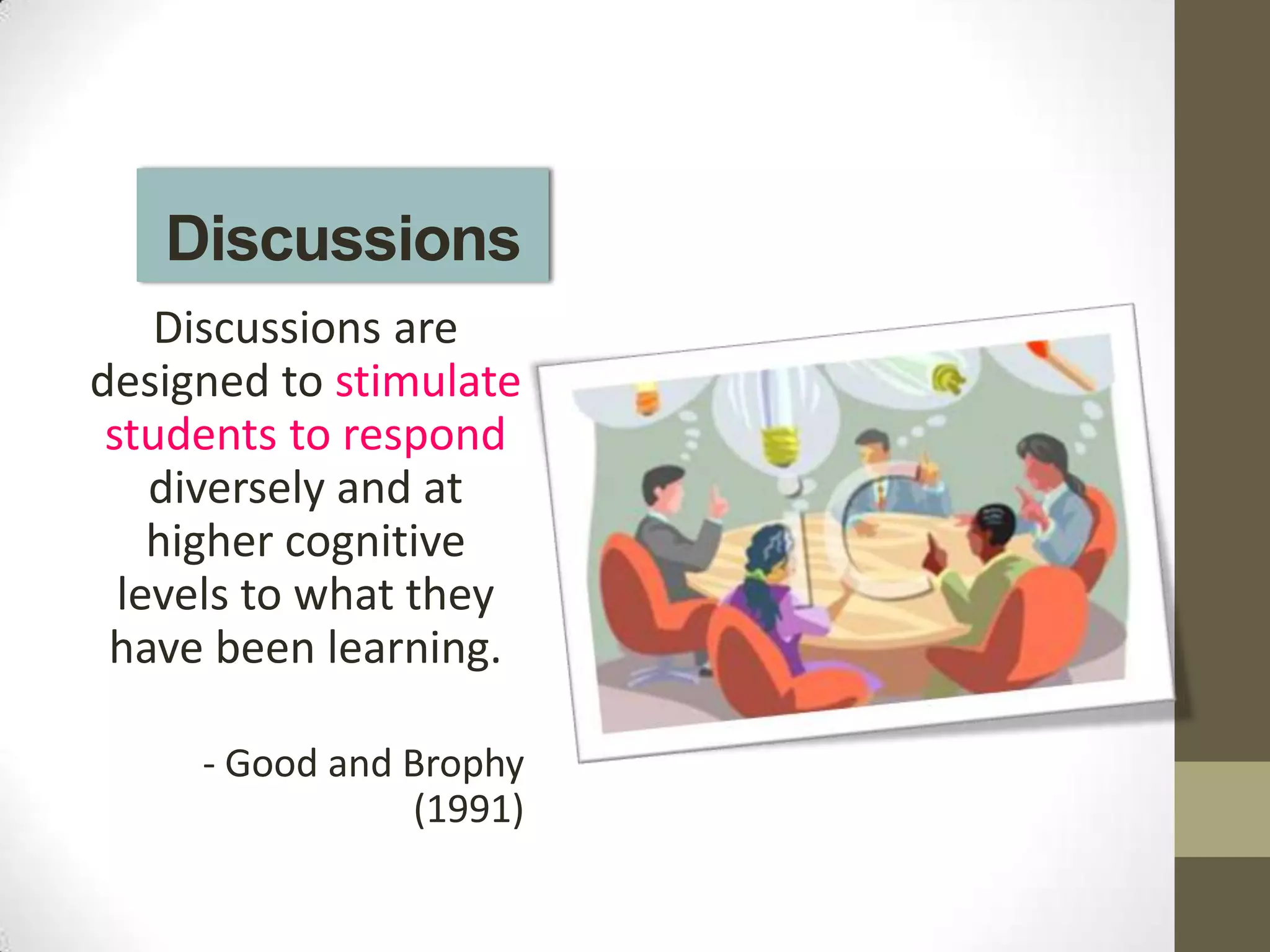 Discussions
    Discussions are
designed to stimulate
 students to respond
    diversely and at
    higher cognitive
  levels to what they
 have been learning.

     - Good and Brophy
                (1991)
 