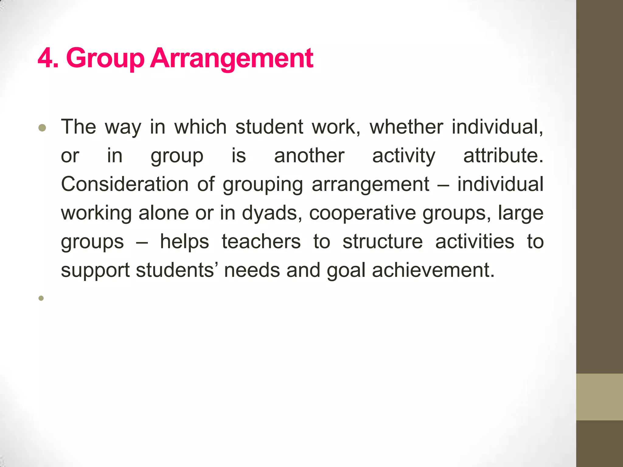4. Group Arrangement

    The way in which student work, whether individual,
    or in group is another activity attribute.
    Consideration of grouping arrangement – individual
    working alone or in dyads, cooperative groups, large
    groups – helps teachers to structure activities to
    support students’ needs and goal achievement.
•
 