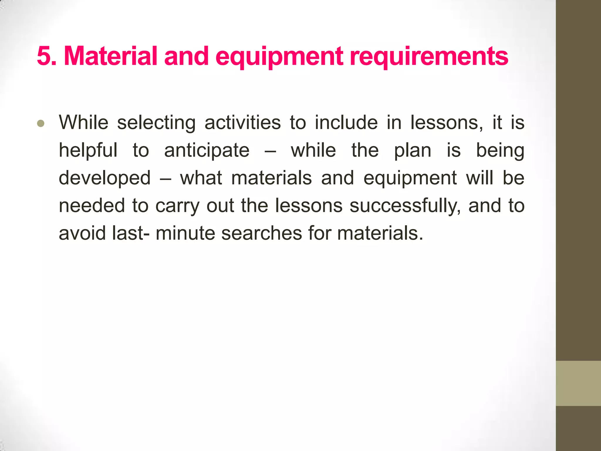 5. Material and equipment requirements

 While selecting activities to include in lessons, it is
 helpful to anticipate – while the plan is being
 developed – what materials and equipment will be
 needed to carry out the lessons successfully, and to
 avoid last- minute searches for materials.
 