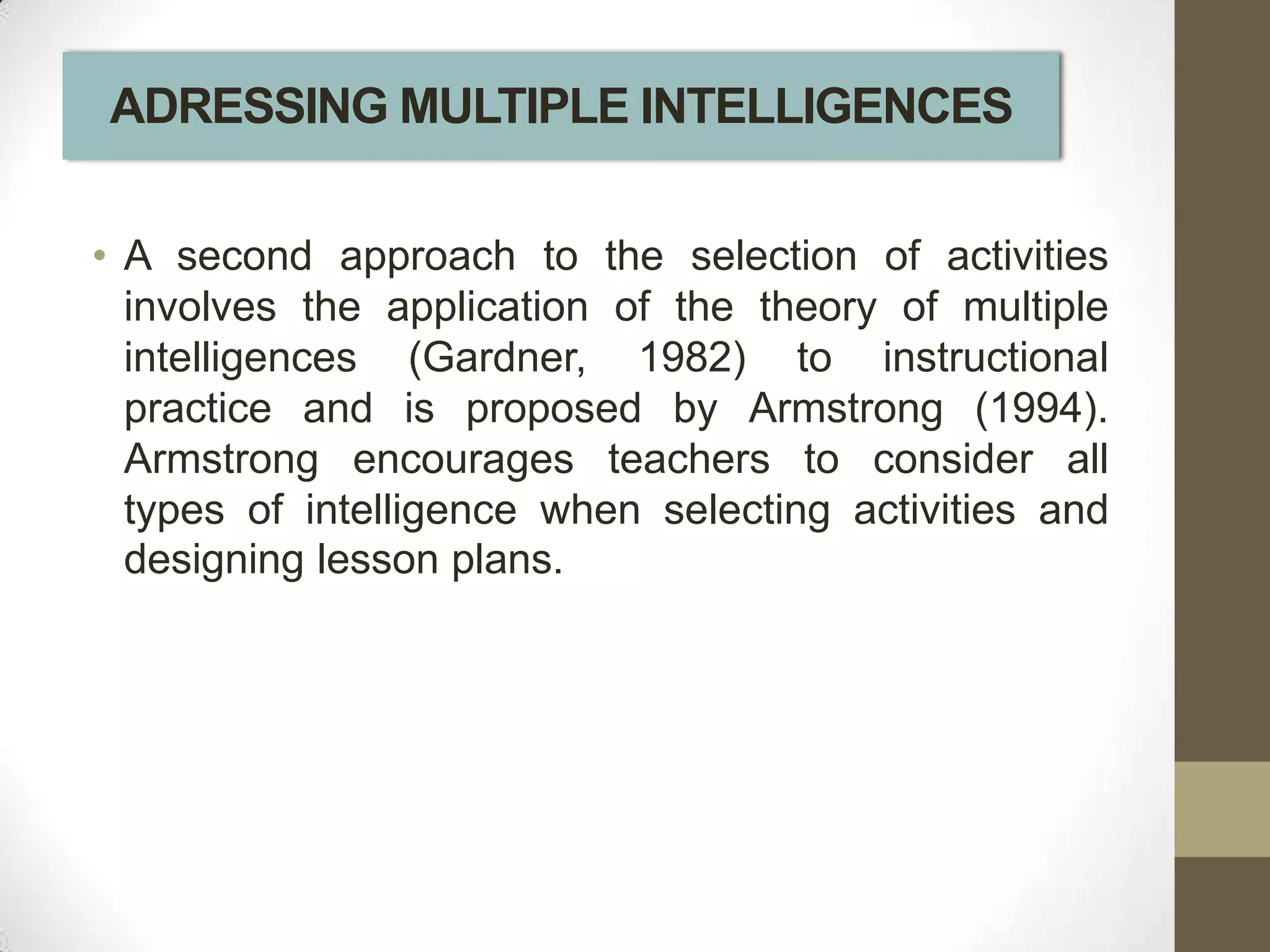 ADRESSING MULTIPLE INTELLIGENCES

• A second approach to the selection of activities
  involves the application of the theory of multiple
  intelligences (Gardner, 1982) to instructional
  practice and is proposed by Armstrong (1994).
  Armstrong encourages teachers to consider all
  types of intelligence when selecting activities and
  designing lesson plans.
 