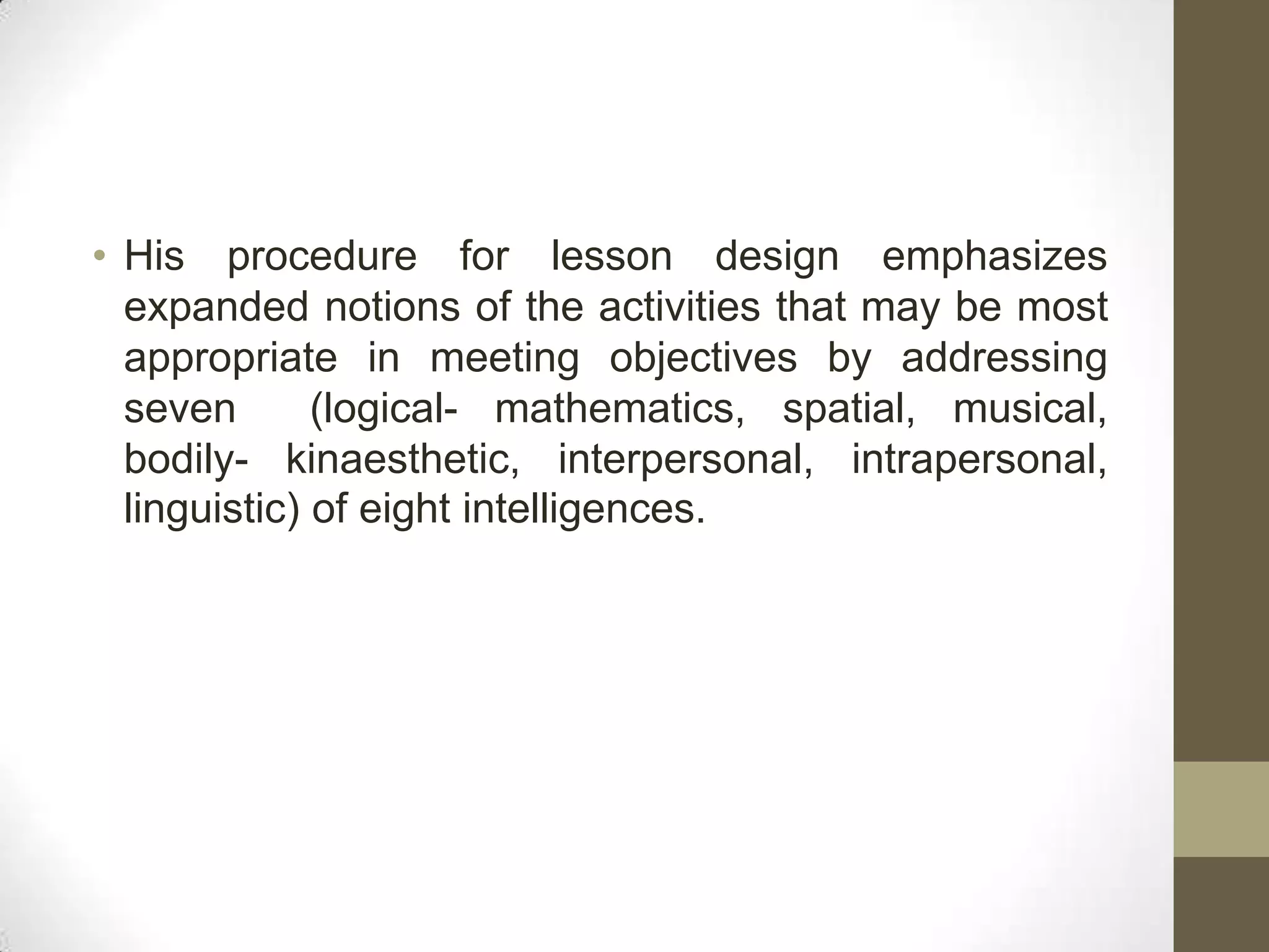 • His procedure for lesson design emphasizes
  expanded notions of the activities that may be most
  appropriate in meeting objectives by addressing
  seven       (logical- mathematics, spatial, musical,
  bodily- kinaesthetic, interpersonal, intrapersonal,
  linguistic) of eight intelligences.
 