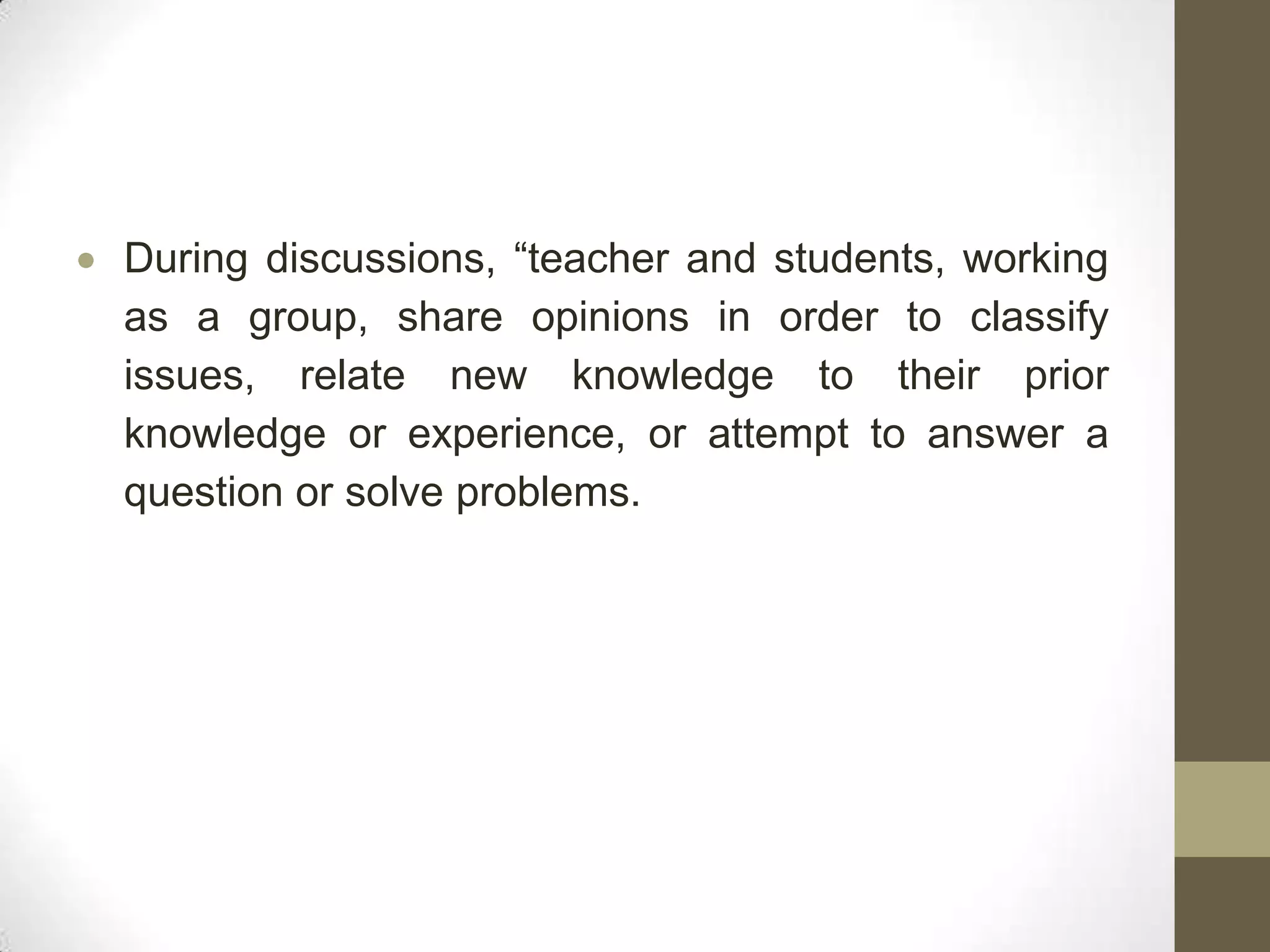 During discussions, “teacher and students, working
as a group, share opinions in order to classify
issues, relate new knowledge to their prior
knowledge or experience, or attempt to answer a
question or solve problems.
 