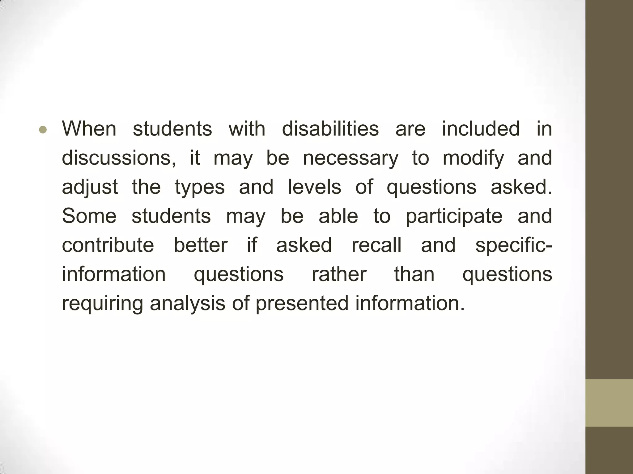 When students with disabilities are included in
discussions, it may be necessary to modify and
adjust the types and levels of questions asked.
Some students may be able to participate and
contribute better if asked recall and specific-
information questions rather than questions
requiring analysis of presented information.
 