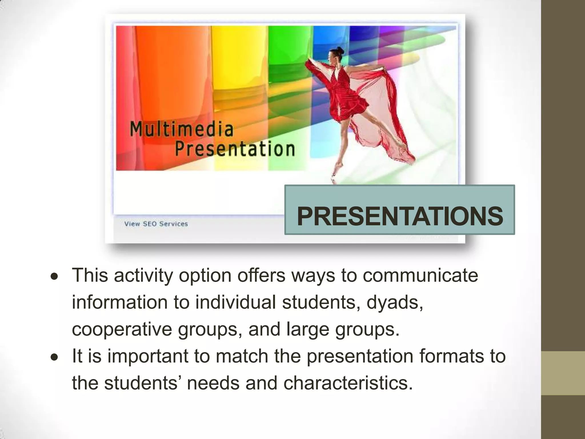 PRESENTATIONS

This activity option offers ways to communicate
information to individual students, dyads,
cooperative groups, and large groups.
It is important to match the presentation formats to
the students’ needs and characteristics.
 