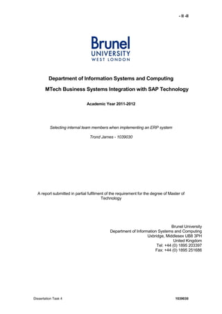 - II -II
Dissertation Task 4 1039030
Department of Information Systems and Computing
MTech Business Systems Integration with SAP Technology
Academic Year 2011-2012
Selecting internal team members when implementing an ERP system
Trond Jarnes - 1039030
A report submitted in partial fulfilment of the requirement for the degree of Master of
Technology
Brunel University
Department of Information Systems and Computing
Uxbridge, Middlesex UB8 3PH
United Kingdom
Tel: +44 (0) 1895 203397
Fax: +44 (0) 1895 251686
 