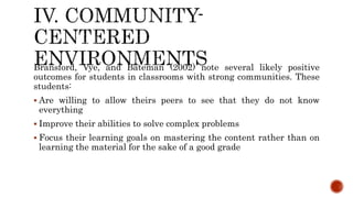 Bransford, Vye, and Bateman (2002) note several likely positive
outcomes for students in classrooms with strong communities. These
students:
 Are willing to allow theirs peers to see that they do not know
everything
 Improve their abilities to solve complex problems
 Focus their learning goals on mastering the content rather than on
learning the material for the sake of a good grade
 