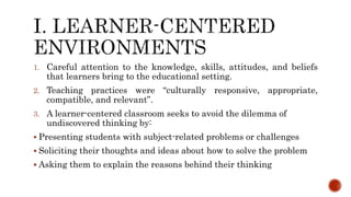 1. Careful attention to the knowledge, skills, attitudes, and beliefs
that learners bring to the educational setting.
2. Teaching practices were “culturally responsive, appropriate,
compatible, and relevant”.
3. A learner-centered classroom seeks to avoid the dilemma of
undiscovered thinking by:
 Presenting students with subject-related problems or challenges
 Soliciting their thoughts and ideas about how to solve the problem
 Asking them to explain the reasons behind their thinking
 