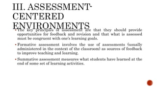  The key principles of assessment are that they should provide
opportunities for feedback and revision and that what is assessed
must be congruent with one’s learning goals.
 Formative assessment involves the use of assessments (usually
administered in the context of the classroom) as sources of feedback
to improve teaching and learning.
 Summative assessment measures what students have learned at the
end of some set of learning activities.
 