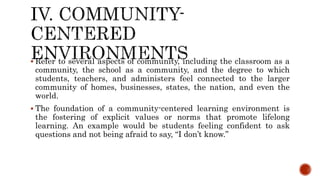  Refer to several aspects of community, including the classroom as a
community, the school as a community, and the degree to which
students, teachers, and administers feel connected to the larger
community of homes, businesses, states, the nation, and even the
world.
 The foundation of a community-centered learning environment is
the fostering of explicit values or norms that promote lifelong
learning. An example would be students feeling confident to ask
questions and not being afraid to say, “I don’t know.”
 