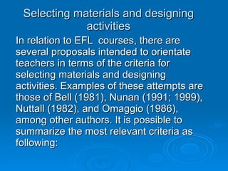 Selecting materials and designing activities In relation to EFL  courses, there are several proposals intended to orientate teachers in terms of the criteria for selecting materials and designing activities. Examples of these attempts are those of Bell (1981), Nunan (1991; 1999), Nuttall (1982), and Omaggio (1986), among other authors. It is possible to summarize the most relevant criteria as following:  