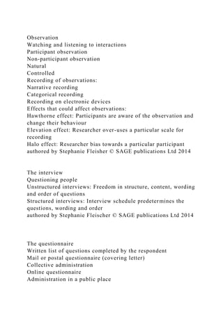 Observation
Watching and listening to interactions
Participant observation
Non-participant observation
Natural
Controlled
Recording of observations:
Narrative recording
Categorical recording
Recording on electronic devices
Effects that could affect observations:
Hawthorne effect: Participants are aware of the observation and
change their behaviour
Elevation effect: Researcher over-uses a particular scale for
recording
Halo effect: Researcher bias towards a particular participant
authored by Stephanie Fleisher © SAGE publications Ltd 2014
The interview
Questioning people
Unstructured interviews: Freedom in structure, content, wording
and order of questions
Structured interviews: Interview schedule predetermines the
questions, wording and order
authored by Stephanie Fleischer © SAGE publications Ltd 2014
The questionnaire
Written list of questions completed by the respondent
Mail or postal questionnaire (covering letter)
Collective administration
Online questionnaire
Administration in a public place
 