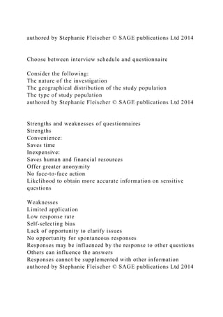 authored by Stephanie Fleischer © SAGE publications Ltd 2014
Choose between interview schedule and questionnaire
Consider the following:
The nature of the investigation
The geographical distribution of the study population
The type of study population
authored by Stephanie Fleischer © SAGE publications Ltd 2014
Strengths and weaknesses of questionnaires
Strengths
Convenience:
Saves time
Inexpensive:
Saves human and financial resources
Offer greater anonymity
No face-to-face action
Likelihood to obtain more accurate information on sensitive
questions
Weaknesses
Limited application
Low response rate
Self-selecting bias
Lack of opportunity to clarify issues
No opportunity for spontaneous responses
Responses may be influenced by the response to other questions
Others can influence the answers
Responses cannot be supplemented with other information
authored by Stephanie Fleischer © SAGE publications Ltd 2014
 