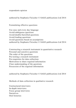 respondents opinion
authored by Stephanie Fleischer © SAGE publications Ltd 2014
Formulating effective questions
Use easy and every day language
Avoid ambiguous questions
Avoid double-barrelled questions
Avoid leading questions
Avoid questions based on assumptions
authored by Stephanie Fleischer © SAGE publications Ltd 2014
Constructing a research instrument in quantitative research
Personal and sensitive questions
The order of the questions
Pre-testing a research instrument
Pre-requisites for data collection:
Motivation to share required information
Clear understanding of the questions
Possession of the required information
authored by Stephanie Fleischer © SAGE publications Ltd 2014
Methods of data collection in qualitative research
Unstructured interviews
In-depth interviews
Focus group interviews
Narratives
Oral histories
 