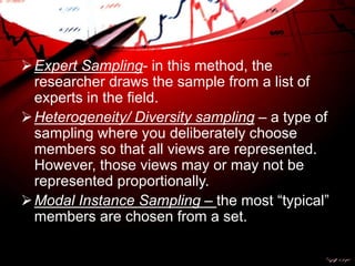 Expert Sampling- in this method, the
researcher draws the sample from a list of
experts in the field.
Heterogeneity/ Diversity sampling – a type of
sampling where you deliberately choose
members so that all views are represented.
However, those views may or may not be
represented proportionally.
Modal Instance Sampling – the most “typical”
members are chosen from a set.
 