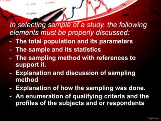 In selecting sample of a study, the following
elements must be properly discussed:
- The total population and its parameters
- The sample and its statistics
- The sampling method with references to
support it.
- Explanation and discussion of sampling
method
- Explanation of how the sampling was done.
- An enumeration of qualifying criteria and the
profiles of the subjects and or respondents
 